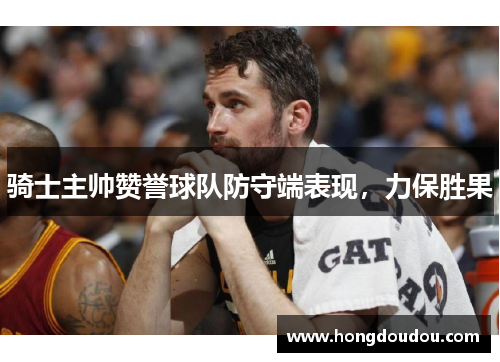骑士主帅赞誉球队防守端表现，力保胜果